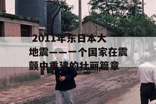  2011年东日本大地震——一个国家在震颤中重建的壮丽篇章